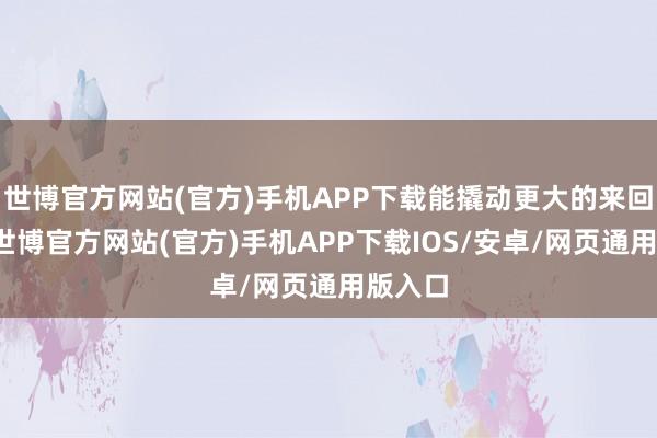 世博官方网站(官方)手机APP下载能撬动更大的来回鸿沟-世博官方网站(官方)手机APP下载IOS/安卓/网页通用版入口