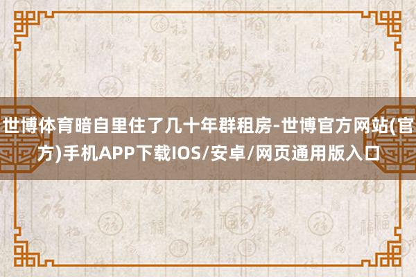 世博体育暗自里住了几十年群租房-世博官方网站(官方)手机APP下载IOS/安卓/网页通用版入口