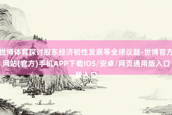 世博体育探讨股东经济韧性发展等全球议题-世博官方网站(官方)手机APP下载IOS/安卓/网页通用版入口