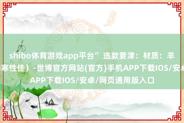 shibo体育游戏app平台” 选款要津:材质:羊毛或羊绒混纺(御寒性佳)-世博官方网站(官方)手机APP下载IOS/安卓/网页通用版入口