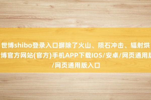 世博shibo登录入口摒除了火山、陨石冲击、辐射烘烤-世博官方网站(官方)手机APP下载IOS/安卓/网页通用版入口