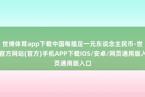 世博体育app下载中国每插足一元东说念主民币-世博官方网站(官方)手机APP下载IOS/安卓/网页通用版入口
