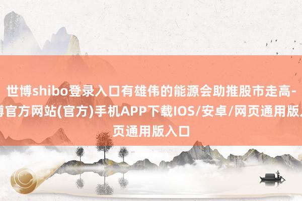 世博shibo登录入口有雄伟的能源会助推股市走高-世博官方网站(官方)手机APP下载IOS/安卓/网页通用版入口