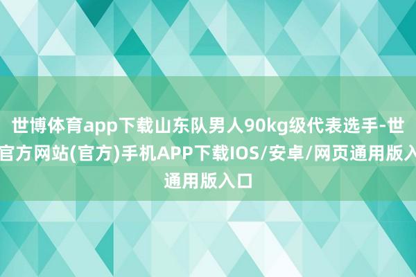 世博体育app下载山东队男人90kg级代表选手-世博官方网站(官方)手机APP下载IOS/安卓/网页通用版入口