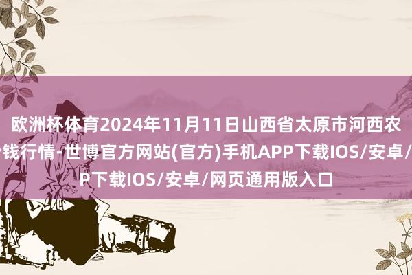 欧洲杯体育2024年11月11日山西省太原市河西农产物有限公司价钱行情-世博官方网站(官方)手机APP下载IOS/安卓/网页通用版入口