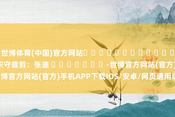 世博体育(中国)官方网站												  								职守裁剪：张迪 							-世博官方网站(官方)手机APP下载IOS/安卓/网页通用版入口