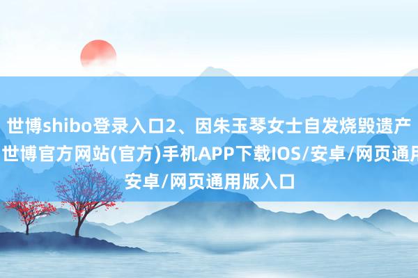 世博shibo登录入口2、因朱玉琴女士自发烧毁遗产采取权-世博官方网站(官方)手机APP下载IOS/安卓/网页通用版入口