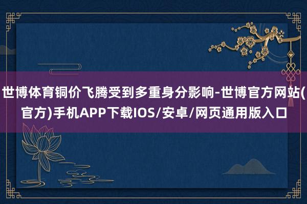 世博体育铜价飞腾受到多重身分影响-世博官方网站(官方)手机APP下载IOS/安卓/网页通用版入口