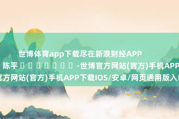 世博体育app下载尽在新浪财经APP            						职守裁剪：陈平 							-世博官方网站(官方)手机APP下载IOS/安卓/网页通用版入口