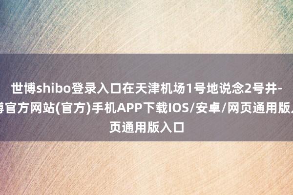 世博shibo登录入口在天津机场1号地说念2号井-世博官方网站(官方)手机APP下载IOS/安卓/网页通用版入口