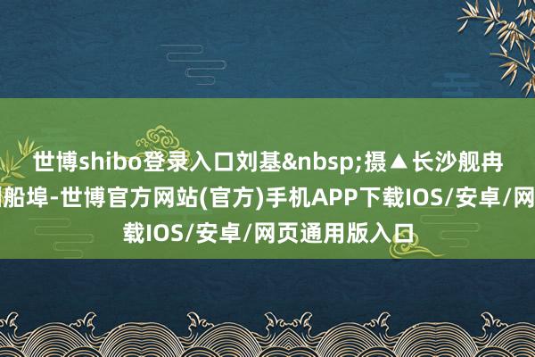 世博shibo登录入口刘基&nbsp;摄▲长沙舰冉冉靠泊昂船洲船埠-世博官方网站(官方)手机APP下载IOS/安卓/网页通用版入口