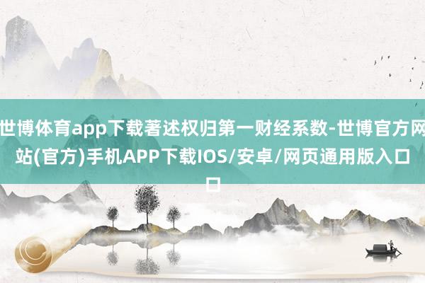世博体育app下载著述权归第一财经系数-世博官方网站(官方)手机APP下载IOS/安卓/网页通用版入口