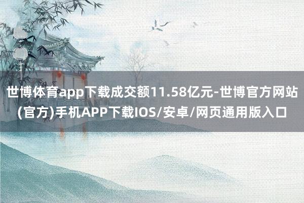 世博体育app下载成交额11.58亿元-世博官方网站(官方)手机APP下载IOS/安卓/网页通用版入口