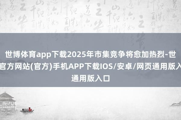 世博体育app下载2025年市集竞争将愈加热烈-世博官方网站(官方)手机APP下载IOS/安卓/网页通用版入口