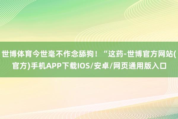 世博体育今世毫不作念舔狗！“这药-世博官方网站(官方)手机APP下载IOS/安卓/网页通用版入口