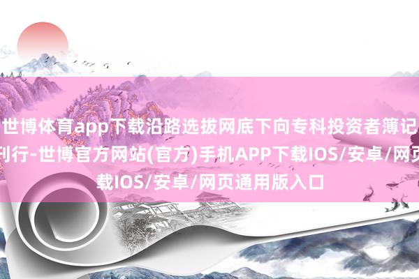 世博体育app下载沿路选拔网底下向专科投资者簿记建档的情状刊行-世博官方网站(官方)手机APP下载IOS/安卓/网页通用版入口