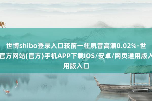 世博shibo登录入口较前一往夙昔高潮0.02%-世博官方网站(官方)手机APP下载IOS/安卓/网页通用版入口