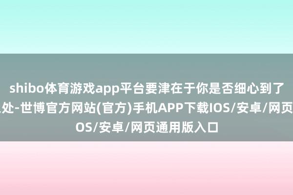 shibo体育游戏app平台要津在于你是否细心到了那些隐微之处-世博官方网站(官方)手机APP下载IOS/安卓/网页通用版入口