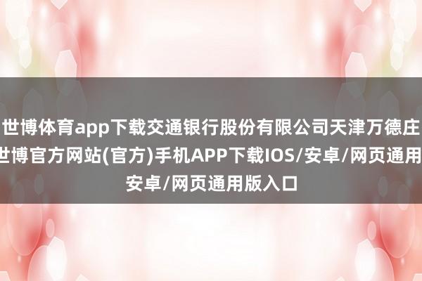世博体育app下载交通银行股份有限公司天津万德庄支行-世博官方网站(官方)手机APP下载IOS/安卓/网页通用版入口