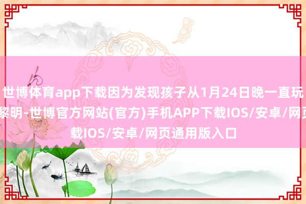 世博体育app下载因为发现孩子从1月24日晚一直玩手机到25日黎明-世博官方网站(官方)手机APP下载IOS/安卓/网页通用版入口