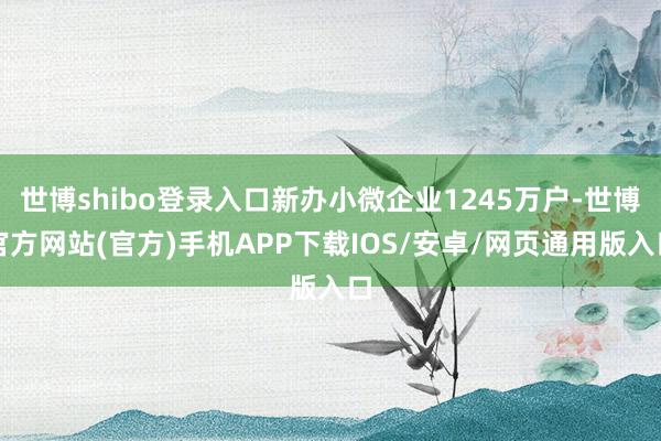 世博shibo登录入口新办小微企业1245万户-世博官方网站(官方)手机APP下载IOS/安卓/网页通用版入口