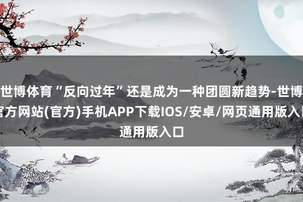 世博体育“反向过年”还是成为一种团圆新趋势-世博官方网站(官方)手机APP下载IOS/安卓/网页通用版入口