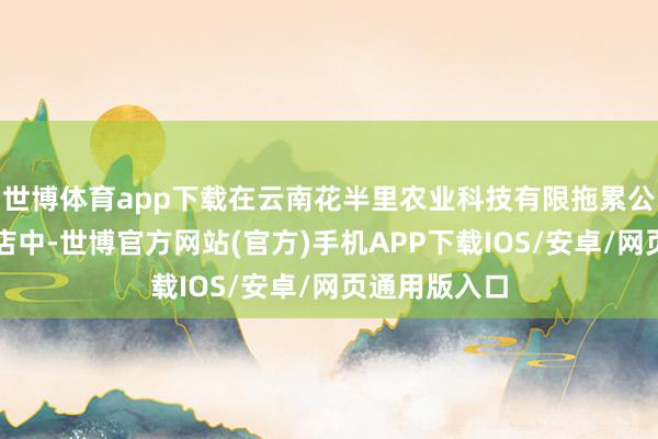 世博体育app下载在云南花半里农业科技有限拖累公司的微信小店中-世博官方网站(官方)手机APP下载IOS/安卓/网页通用版入口