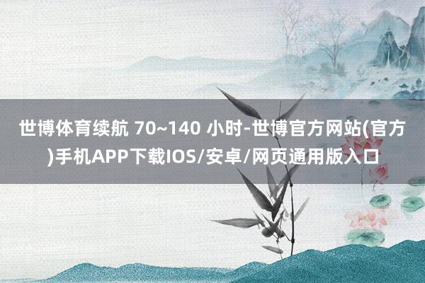 世博体育续航 70~140 小时-世博官方网站(官方)手机APP下载IOS/安卓/网页通用版入口