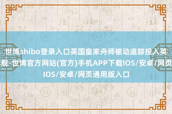 世博shibo登录入口英国皇家舟师被动追踪投入英国海域的军舰-世博官方网站(官方)手机APP下载IOS/安卓/网页通用版入口