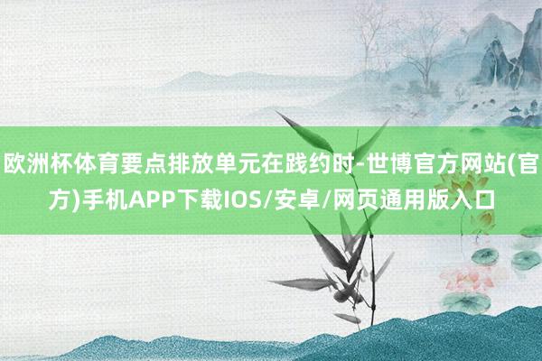 欧洲杯体育要点排放单元在践约时-世博官方网站(官方)手机APP下载IOS/安卓/网页通用版入口