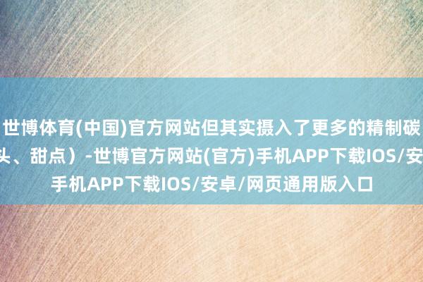 世博体育(中国)官方网站但其实摄入了更多的精制碳水（白米饭、白馒头、甜点）-世博官方网站(官方)手机APP下载IOS/安卓/网页通用版入口