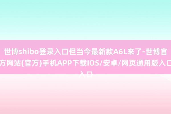 世博shibo登录入口但当今最新款A6L来了-世博官方网站(官方)手机APP下载IOS/安卓/网页通用版入口