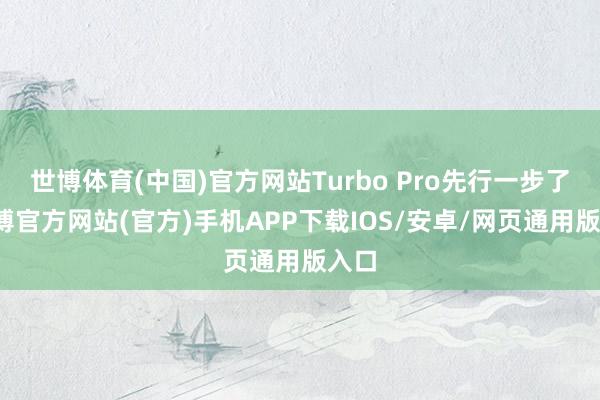 世博体育(中国)官方网站Turbo Pro先行一步了-世博官方网站(官方)手机APP下载IOS/安卓/网页通用版入口