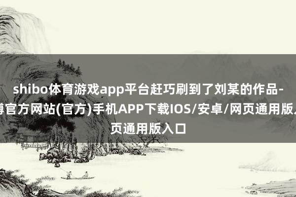 shibo体育游戏app平台赶巧刷到了刘某的作品-世博官方网站(官方)手机APP下载IOS/安卓/网页通用版入口
