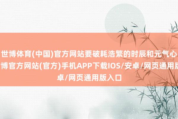 世博体育(中国)官方网站要破耗浩繁的时辰和元气心灵-世博官方网站(官方)手机APP下载IOS/安卓/网页通用版入口