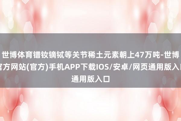 世博体育镨钕镝铽等关节稀土元素朝上47万吨-世博官方网站(官方)手机APP下载IOS/安卓/网页通用版入口