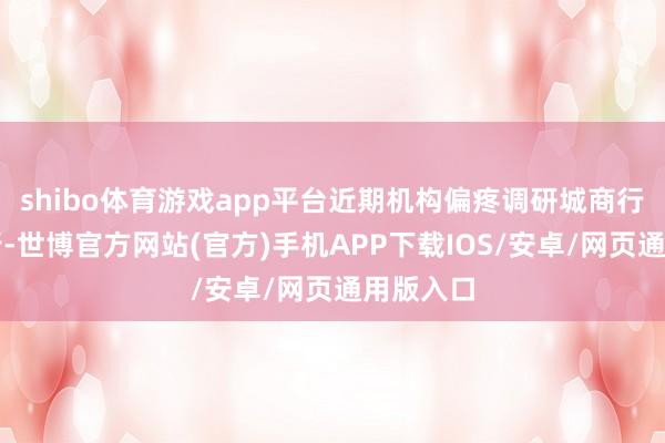 shibo体育游戏app平台近期机构偏疼调研城商行、农商行-世博官方网站(官方)手机APP下载IOS/安卓/网页通用版入口