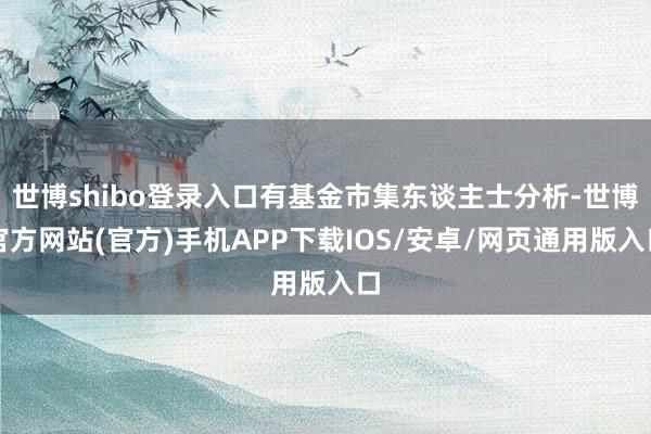 世博shibo登录入口有基金市集东谈主士分析-世博官方网站(官方)手机APP下载IOS/安卓/网页通用版入口