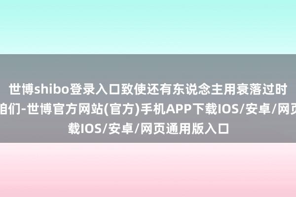世博shibo登录入口致使还有东说念主用衰落过时的决策暗昧咱们-世博官方网站(官方)手机APP下载IOS/安卓/网页通用版入口