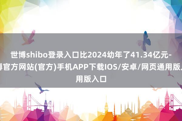 世博shibo登录入口比2024幼年了41.34亿元-世博官方网站(官方)手机APP下载IOS/安卓/网页通用版入口