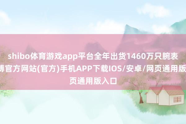 shibo体育游戏app平台全年出货1460万只腕表-世博官方网站(官方)手机APP下载IOS/安卓/网页通用版入口