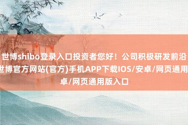 世博shibo登录入口投资者您好！公司积极研发前沿时代-世博官方网站(官方)手机APP下载IOS/安卓/网页通用版入口