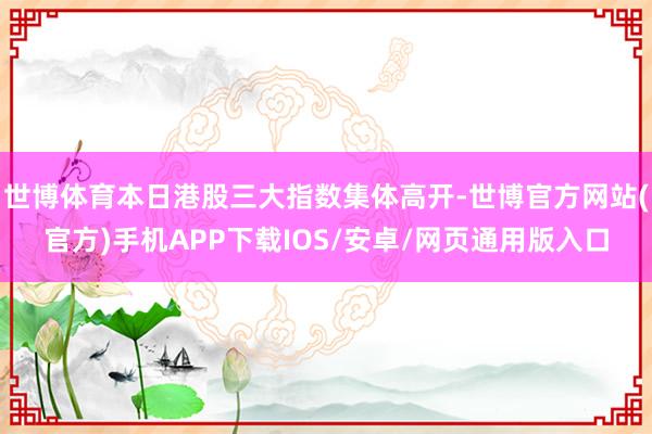 世博体育本日港股三大指数集体高开-世博官方网站(官方)手机APP下载IOS/安卓/网页通用版入口