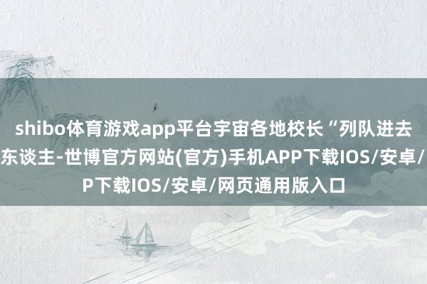 shibo体育游戏app平台宇宙各地校长“列队进去”的节律快得吓东谈主-世博官方网站(官方)手机APP下载IOS/安卓/网页通用版入口