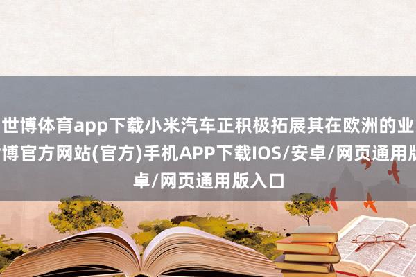 世博体育app下载小米汽车正积极拓展其在欧洲的业务-世博官方网站(官方)手机APP下载IOS/安卓/网页通用版入口