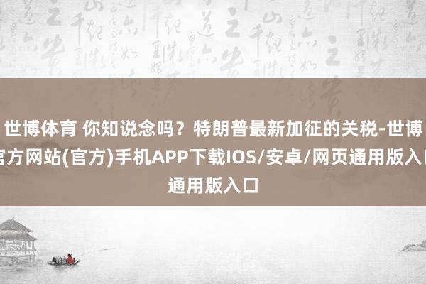 世博体育 你知说念吗？特朗普最新加征的关税-世博官方网站(官方)手机APP下载IOS/安卓/网页通用版入口