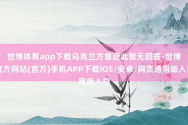 世博体育app下载　　乌克兰方靠近此暂无回答-世博官方网站(官方)手机APP下载IOS/安卓/网页通用版入口