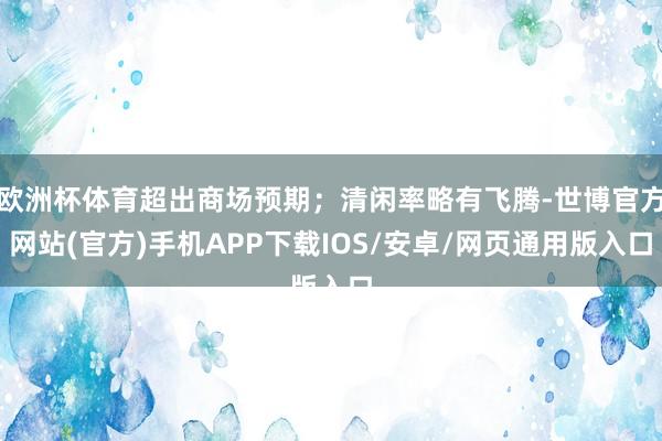 欧洲杯体育超出商场预期；清闲率略有飞腾-世博官方网站(官方)手机APP下载IOS/安卓/网页通用版入口
