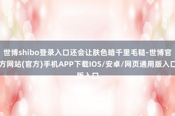 世博shibo登录入口还会让肤色暗千里毛糙-世博官方网站(官方)手机APP下载IOS/安卓/网页通用版入口