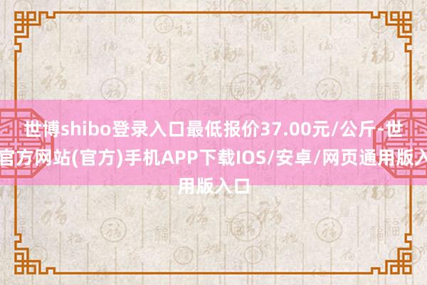 世博shibo登录入口最低报价37.00元/公斤-世博官方网站(官方)手机APP下载IOS/安卓/网页通用版入口